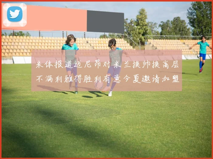 米体报道迈尼昂对米兰换帅换高层不满利雅得胜利有意今夏邀请加盟