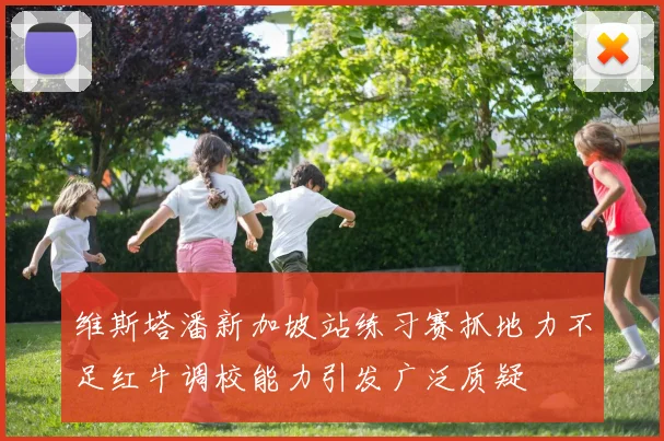 维斯塔潘新加坡站练习赛抓地力不足红牛调校能力引发广泛质疑