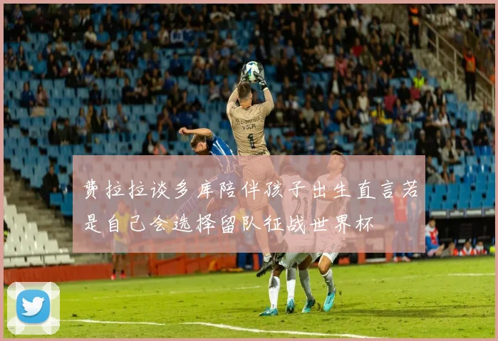 费拉拉谈多库陪伴孩子出生直言若是自己会选择留队征战世界杯