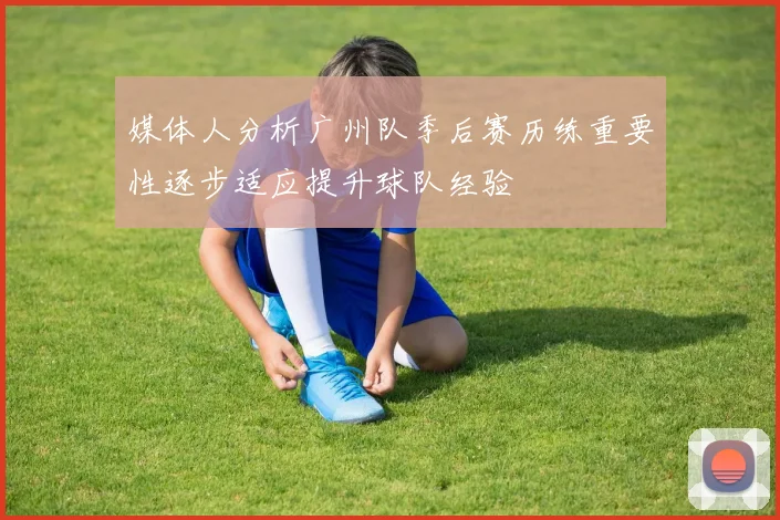 媒体人分析广州队季后赛历练重要性逐步适应提升球队经验