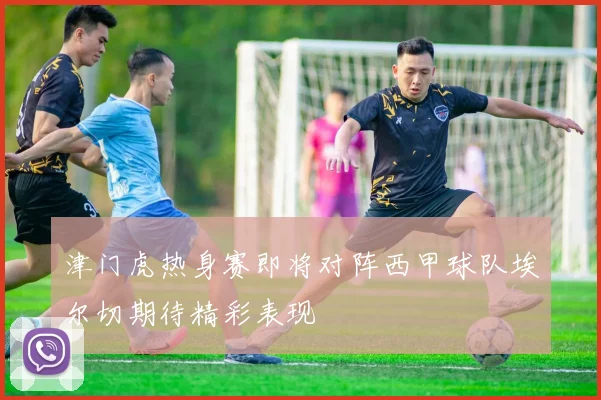 津门虎热身赛即将对阵西甲球队埃尔切期待精彩表现