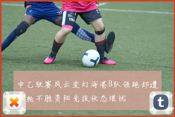 中乙联赛风云变幻海港B队领跑却遭四轮不胜贵阳竞技状态堪忧