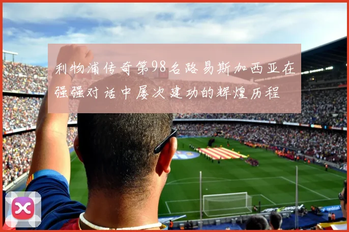 利物浦传奇第98名路易斯加西亚在强强对话中屡次建功的辉煌历程