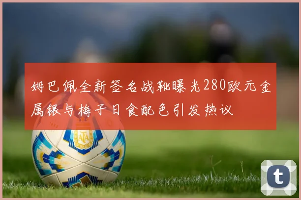 姆巴佩全新签名战靴曝光280欧元金属银与梅子日食配色引发热议