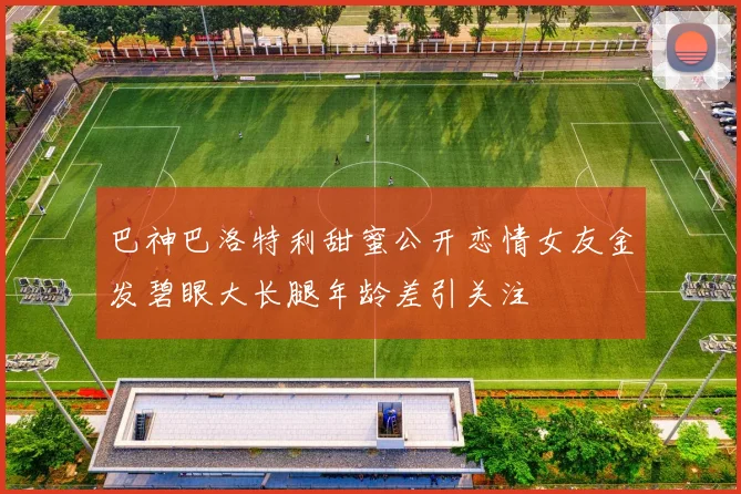巴神巴洛特利甜蜜公开恋情女友金发碧眼大长腿年龄差引关注