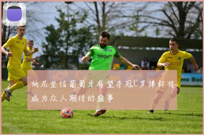 纳尼坚信葡萄牙有望夺冠C罗捧杯将成为众人期待的盛事