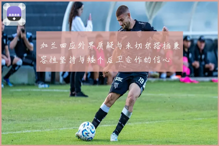 加兰回应外界质疑与米切尔搭档兼容性坚持与矮个后卫合作的信心