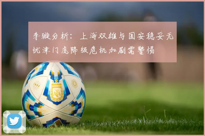 李璇分析：上海双雄与国安稳妥无忧津门虎降级危机加剧需警惕