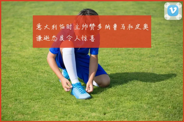 意大利临时主帅赞多纳鲁马和皮奥谦逊态度令人惊喜