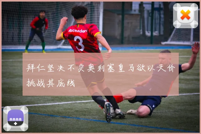 拜仁坚决不卖奥利塞皇马欲以天价挑战其底线