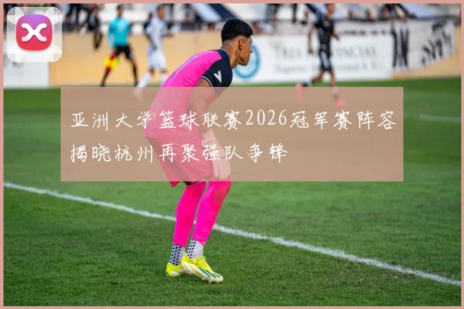 亚洲大学篮球联赛2026冠军赛阵容揭晓杭州再聚强队争锋