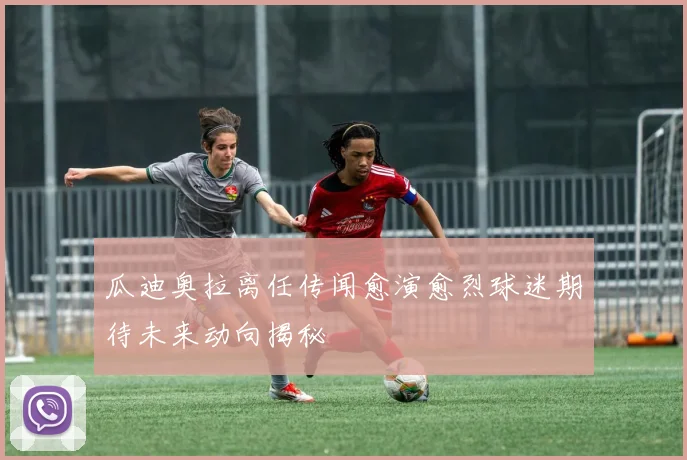 瓜迪奥拉离任传闻愈演愈烈球迷期待未来动向揭秘
