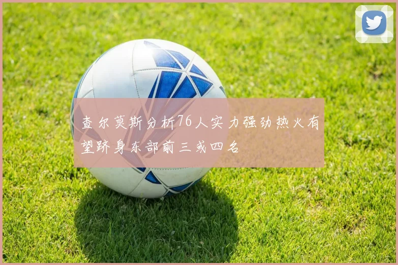查尔莫斯分析76人实力强劲热火有望跻身东部前三或四名