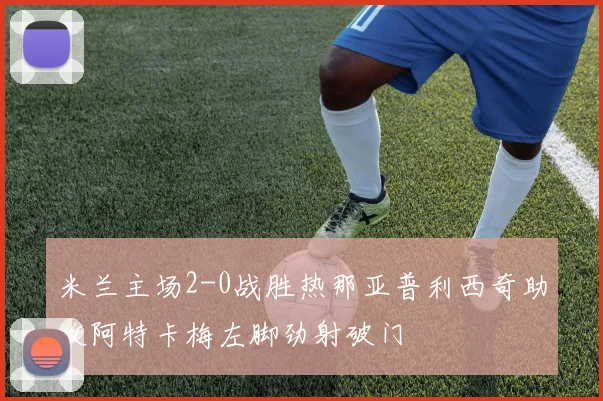 米兰主场2-0战胜热那亚普利西奇助攻阿特卡梅左脚劲射破门