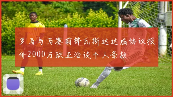 罗马与马赛前锋瓦斯达达成协议报价2000万欧正洽谈个人条款