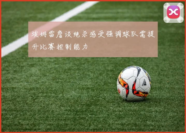 埃姆雷詹谈绝杀感受强调球队需提升比赛控制能力