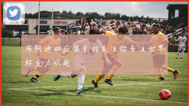 布阿迪回应俱乐部关注称专注世界杯全力以赴