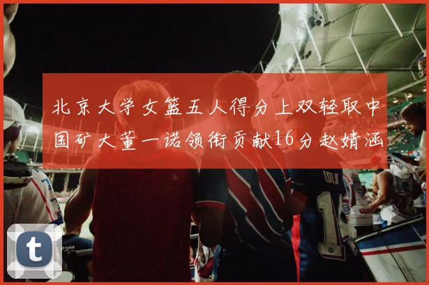 北京大学女篮五人得分上双轻取中国矿大董一诺领衔贡献16分赵婧涵接近双双
