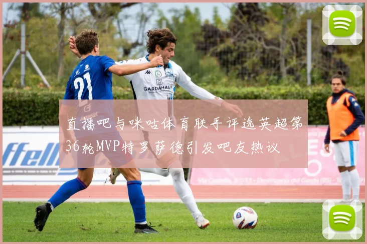 直播吧与咪咕体育联手评选英超第36轮MVP特罗萨德引发吧友热议