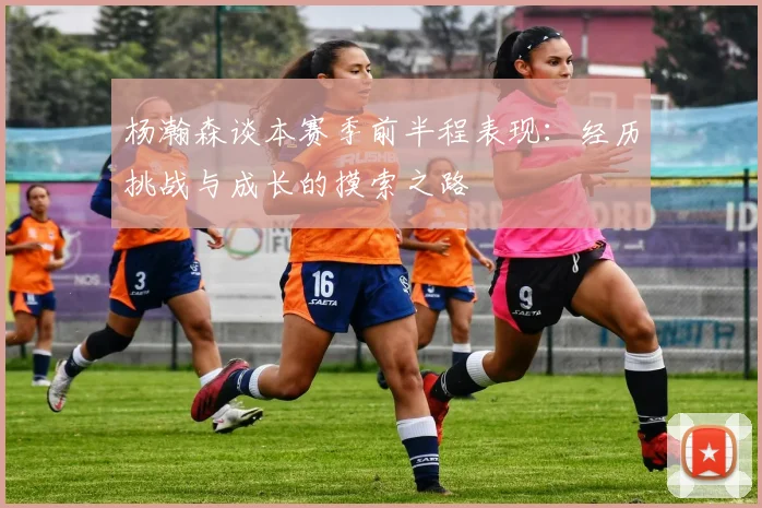 杨瀚森谈本赛季前半程表现：经历挑战与成长的摸索之路