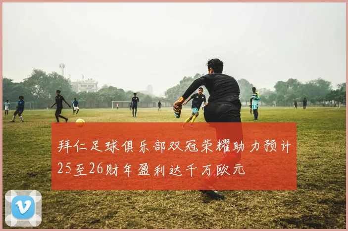 拜仁足球俱乐部双冠荣耀助力预计25至26财年盈利达千万欧元