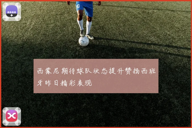 西蒙尼期待球队状态提升赞扬西班牙昨日精彩表现